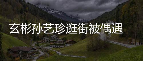 玄彬行超密同甜蜜珍逛装亲 穿街被孙艺偶遇情侣