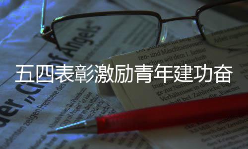 新征表彰程奋进激励建功五四青年