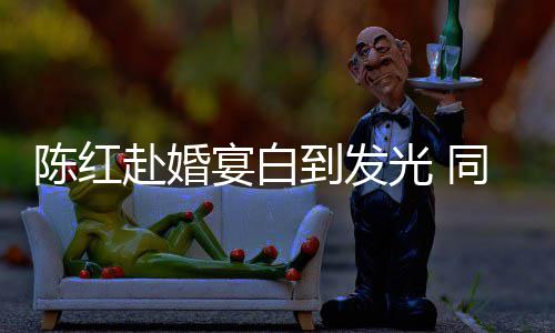 光 同框态好张纪中状宴白陈红赴婚到发